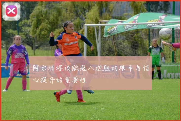 阿尔特塔谈欧冠八连胜的艰辛与信心提升的重要性
