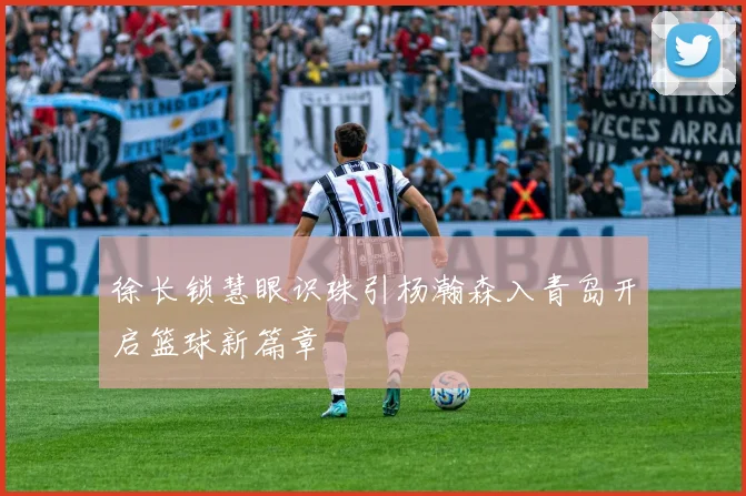 徐长锁慧眼识珠引杨瀚森入青岛开启篮球新篇章