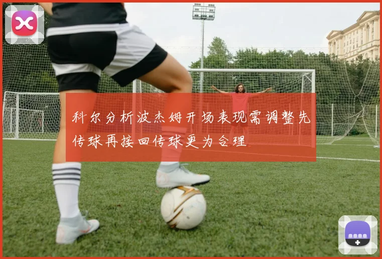 科尔分析波杰姆开场表现需调整先传球再接回传球更为合理