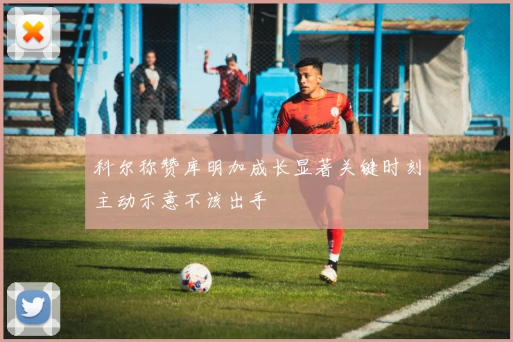 科尔称赞库明加成长显著关键时刻主动示意不该出手