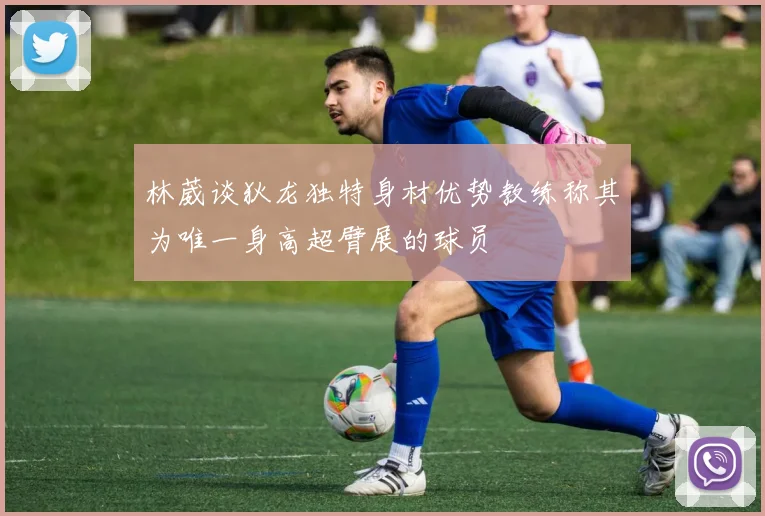 林葳谈狄龙独特身材优势教练称其为唯一身高超臂展的球员