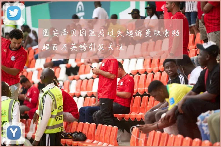 图安泽贝因医疗过失起诉曼联索赔超百万英镑引发关注