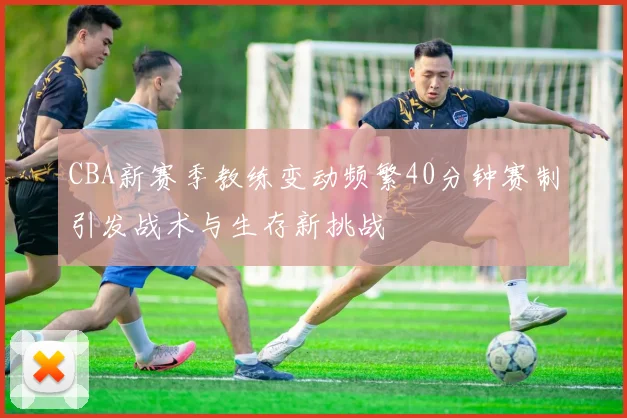 CBA新赛季教练变动频繁40分钟赛制引发战术与生存新挑战