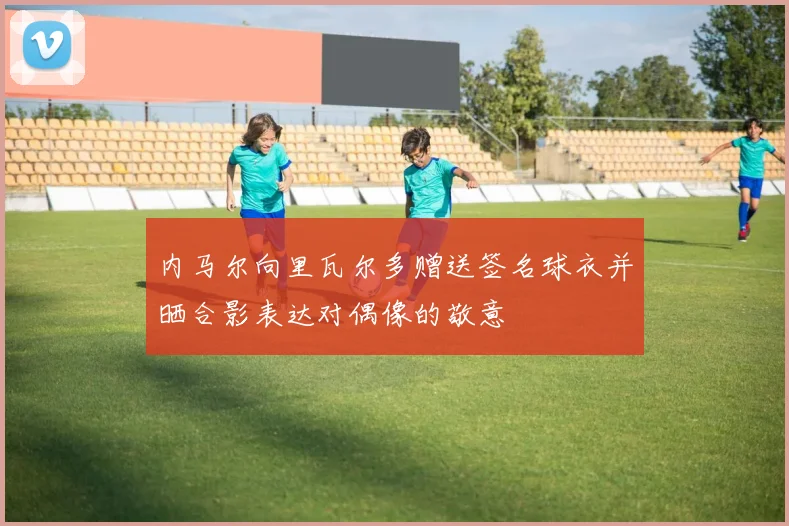 内马尔向里瓦尔多赠送签名球衣并晒合影表达对偶像的敬意
