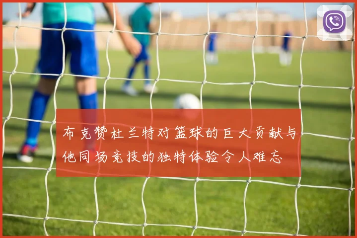 布克赞杜兰特对篮球的巨大贡献与他同场竞技的独特体验令人难忘